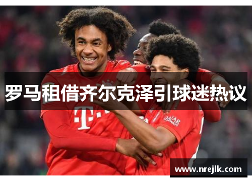 罗马租借齐尔克泽引球迷热议